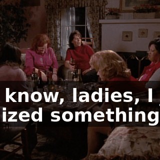 You know, ladies, I just realized something.