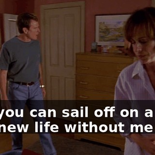 and you can sail off on a boat to a new life without me!