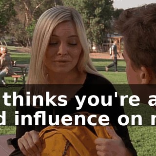 He thinks you're a bad influence on me.