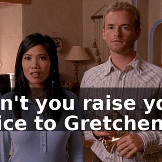 Don't you raise your voice to Gretchen.