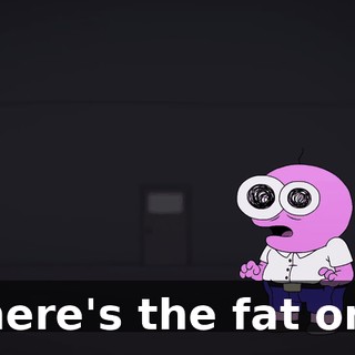 Where's the fat one?