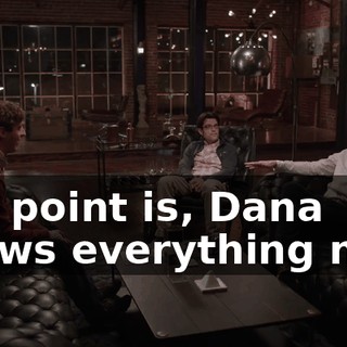 The point is, Dana knows everything now.