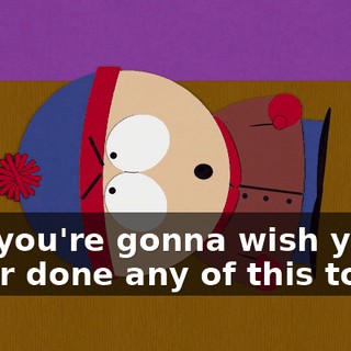 And you're gonna wish you'd never done any of this to me.
