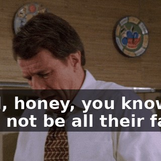 Well, honey, you know, it may not be all their fault.