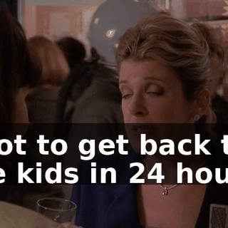 I got to get back to the kids in 24 hours.