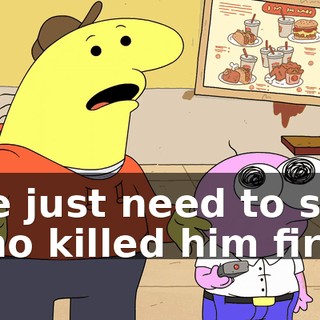 We just need to see who killed him first.