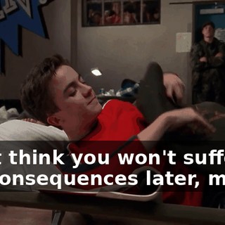 Don't think you won't suffer the consequences later, mister.