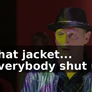 - That jacket... - Everybody shut up.