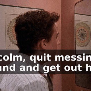 Malcolm, quit messing around and get out here.