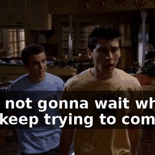 I am not gonna wait while you keep trying to come up