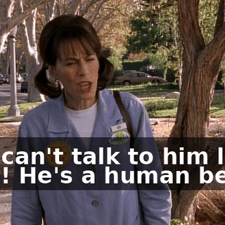 You can't talk to him like that! He's a human being.