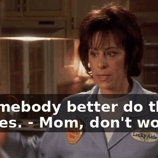- Somebody better do those dishes. - Mom, don't worry.