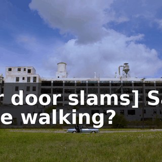 [car door slams] Sam: Is he walking?