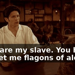 You are my slave. You have to get me flagons of ale.