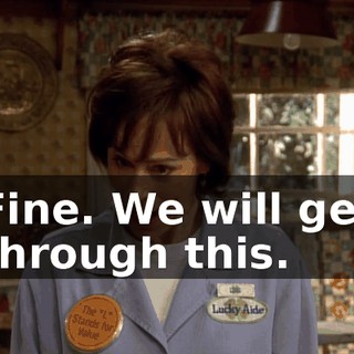 Fine. We will get through this.