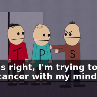 That's right, I'm trying to give you cancer with my mind.