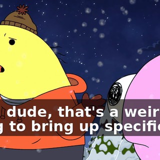 Also, dude, that's a weird thing to bring up specifically,