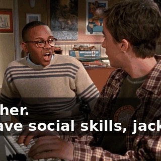 - higher. - I have social skills, jackass!