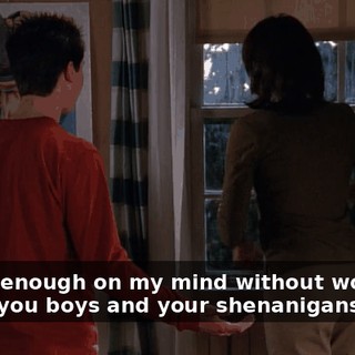 I have enough on my mind without worrying about you boys and your shenanigans!