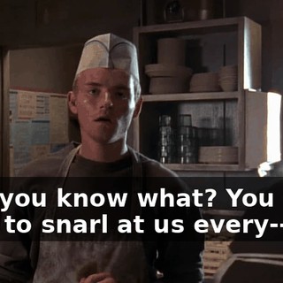 Hey, you know what? You don't have to snarl at us every--