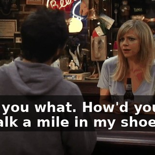 I tell you what. How'd you like to walk a mile in my shoes?