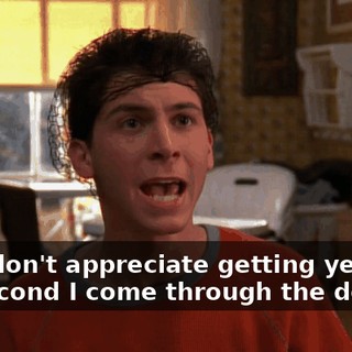 and I don't appreciate getting yelled at the second I come through the door.