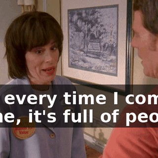 and every time I come home, it's full of people.