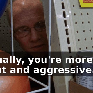 Actually, you're more like blunt and aggressive.