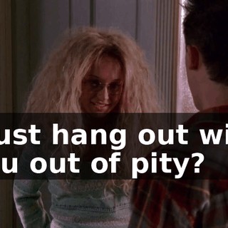 I just hang out with you out of pity?