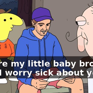 You're my little baby brother and I worry sick about you.