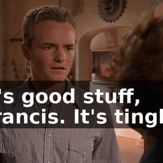 It's good stuff, Francis. It's tingly.