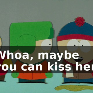 Whoa, maybe you can kiss her.
