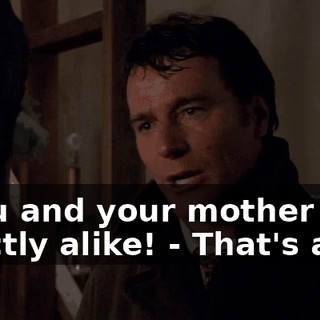 - You and your mother are exactly alike! - That's a lie!