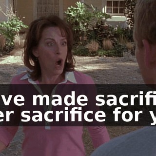 We've made sacrifice after sacrifice for you,