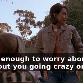 I got enough to worry about without you going crazy on me.