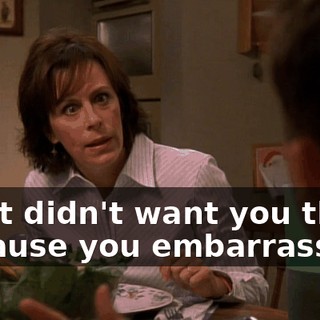 I just didn't want you there because you embarrass...