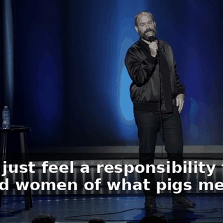 See, I just feel a responsibility to remind women of what pigs men are.