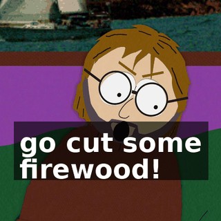 go cut some firewood!