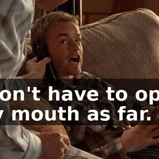 I don't have to open my mouth as far.