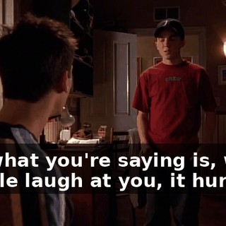 So, what you're saying is, when people laugh at you, it hurts,