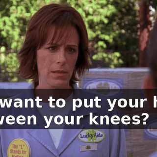 You want to put your head between your knees?
