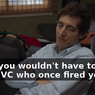 and you wouldn't have to rely on a VC who once fired you