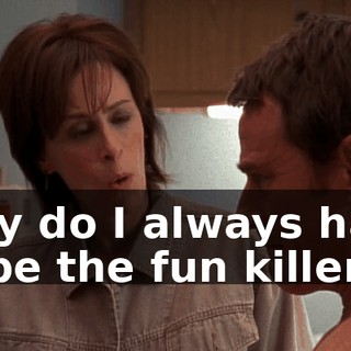 Why do I always have to be the fun killer?