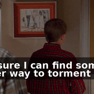I'm sure I can find some other way to torment you.