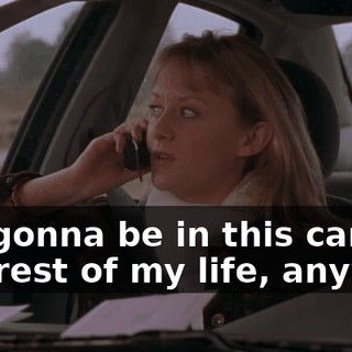 I'm gonna be in this car for the rest of my life, anyway.