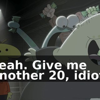 Yeah. Give me another 20, idiot.
