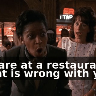 We are at a restaurant. What is wrong with you?