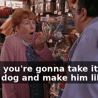 Now, you're gonna take it to your dog and make him like it!