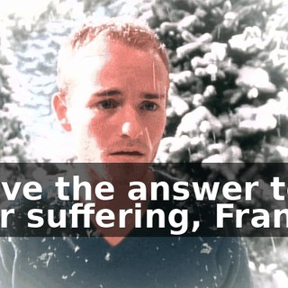 I have the answer to your suffering, Francis.
