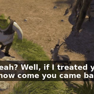 Oh, yeah? Well, if I treated you so bad, how come you came back?